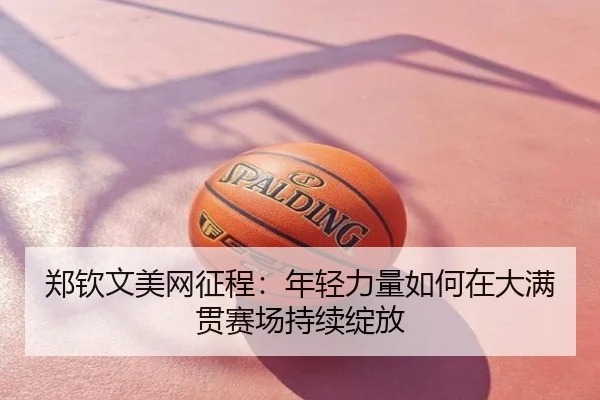 郑钦文美网征程：年轻力量如何在大满贯赛场持续绽放