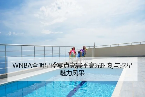 WNBA全明星盛宴点亮赛季高光时刻与球星魅力风采