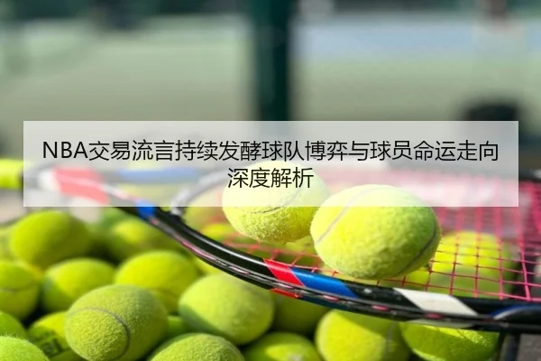 NBA交易流言持续发酵球队博弈与球员命运走向深度解析