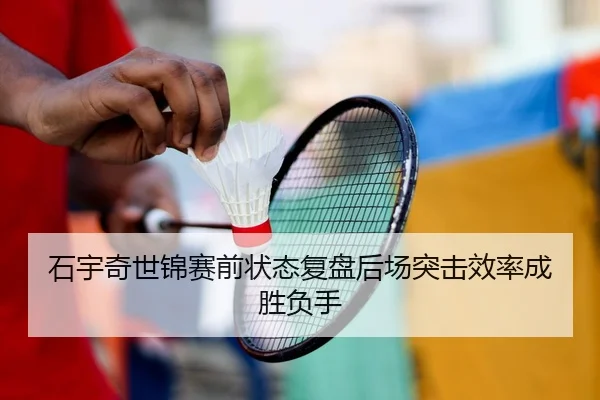 石宇奇世锦赛前状态复盘后场突击效率成胜负手