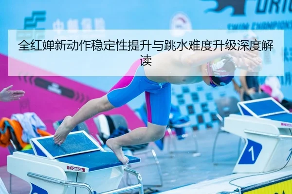 全红婵新动作稳定性提升与跳水难度升级深度解读